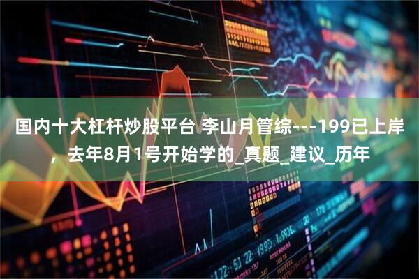 国内十大杠杆炒股平台 李山月管综---199已上岸，去年8月1号开始学的_真题_建议_历年