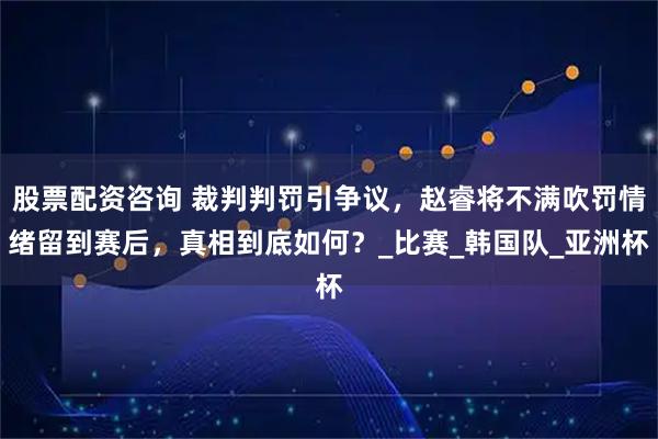 股票配资咨询 裁判判罚引争议，赵睿将不满吹罚情绪留到赛后，真相到底如何？_比赛_韩国队_亚洲杯