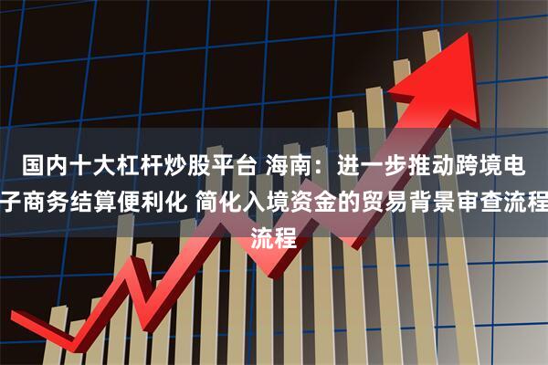 国内十大杠杆炒股平台 海南：进一步推动跨境电子商务结算便利化 简化入境资金的贸易背景审查流程