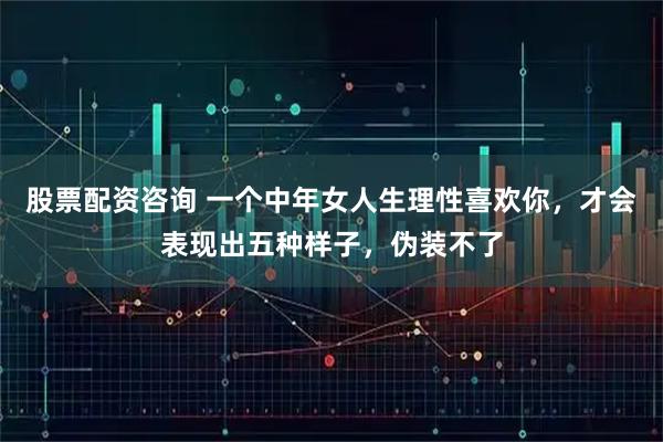 股票配资咨询 一个中年女人生理性喜欢你，才会表现出五种样子，伪装不了
