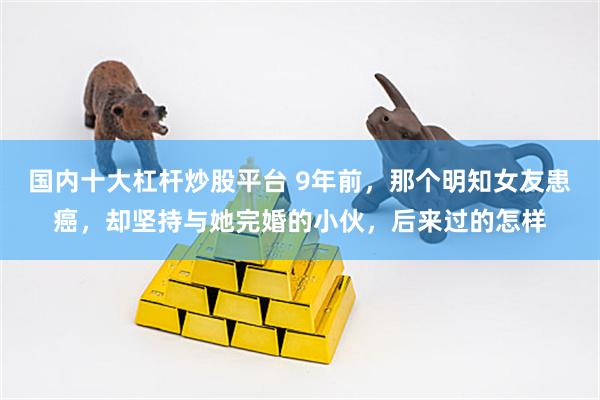 国内十大杠杆炒股平台 9年前，那个明知女友患癌，却坚持与她完婚的小伙，后来过的怎样