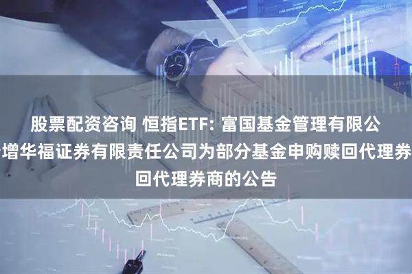 股票配资咨询 恒指ETF: 富国基金管理有限公司关于新增华福证券有限责任公司为部分基金申购赎回代理券商的公告