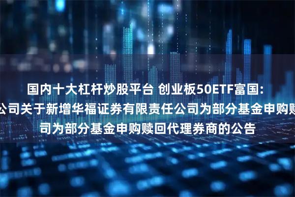 国内十大杠杆炒股平台 创业板50ETF富国: 富国基金管理有限公司关于新增华福证券有限责任公司为部分基金申购赎回代理券商的公告