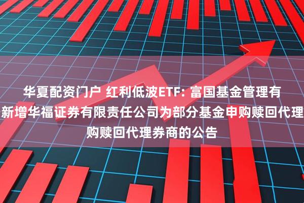 华夏配资门户 红利低波ETF: 富国基金管理有限公司关于新增华福证券有限责任公司为部分基金申购赎回代理券商的公告