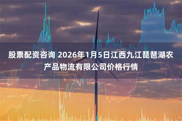 股票配资咨询 2026年1月5日江西九江琵琶湖农产品物流有限公司价格行情
