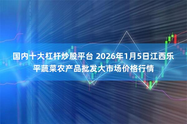 国内十大杠杆炒股平台 2026年1月5日江西乐平蔬菜农产品批发大市场价格行情